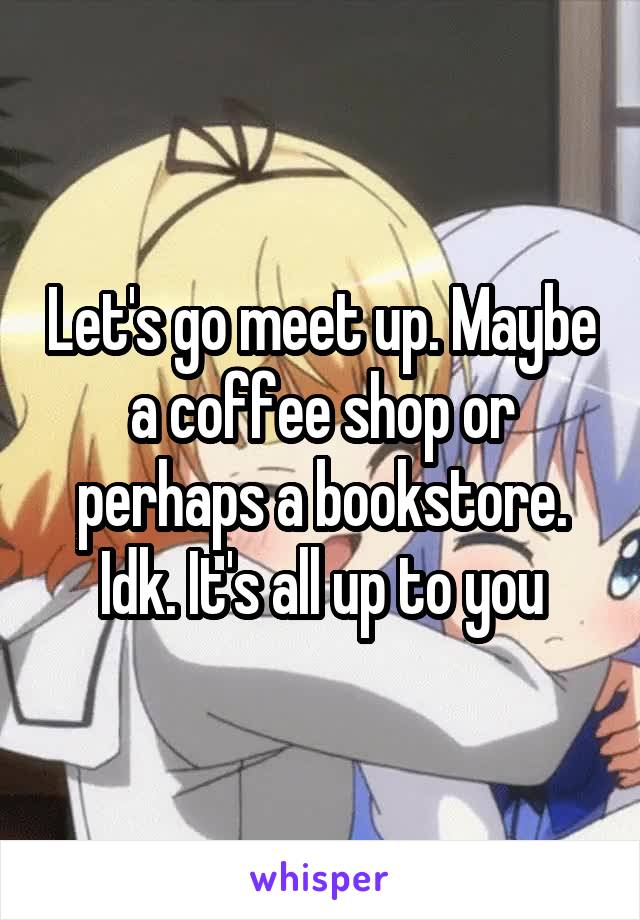 Let's go meet up. Maybe a coffee shop or perhaps a bookstore. Idk. It's all up to you