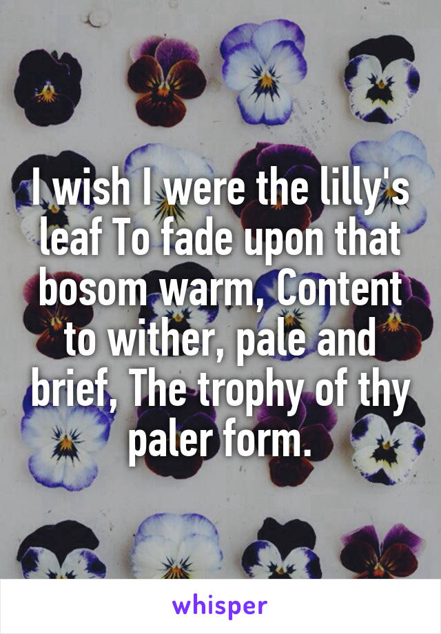 I wish I were the lilly's leaf To fade upon that bosom warm, Content to wither, pale and brief, The trophy of thy paler form.