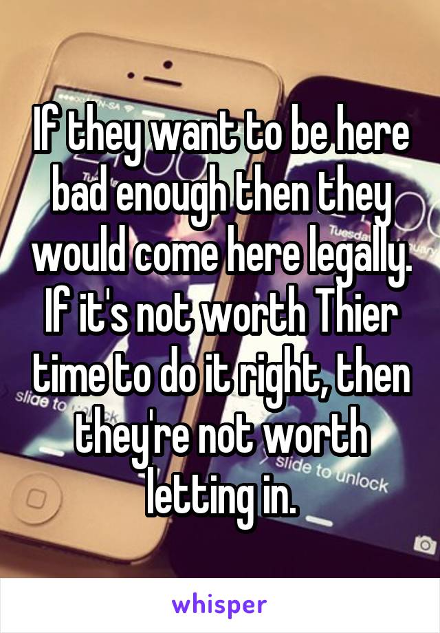 If they want to be here bad enough then they would come here legally. If it's not worth Thier time to do it right, then they're not worth letting in.