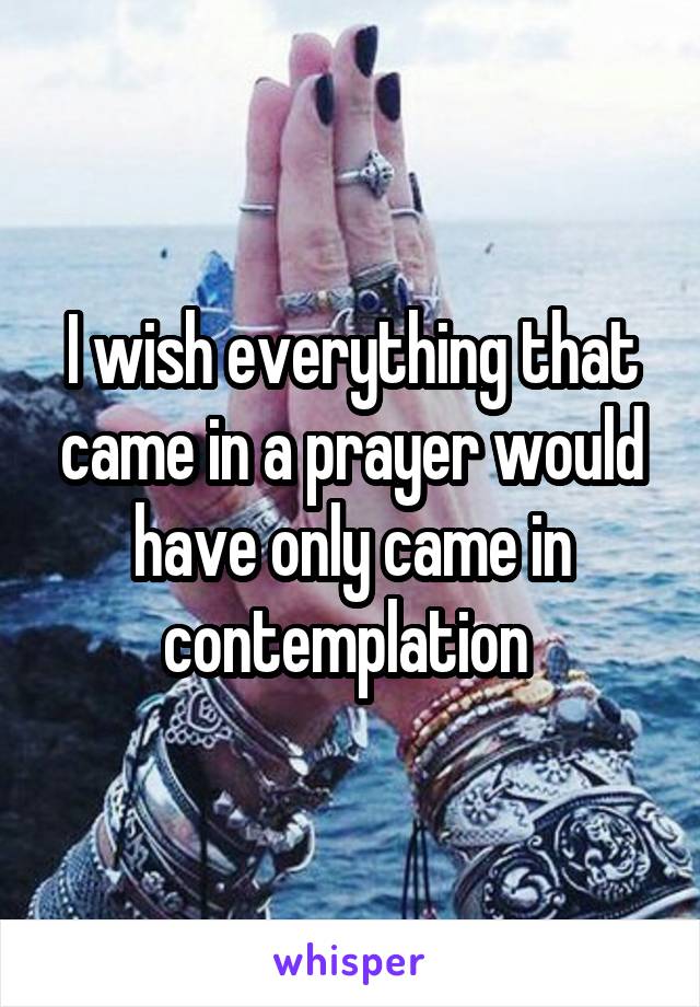 I wish everything that came in a prayer would have only came in contemplation 