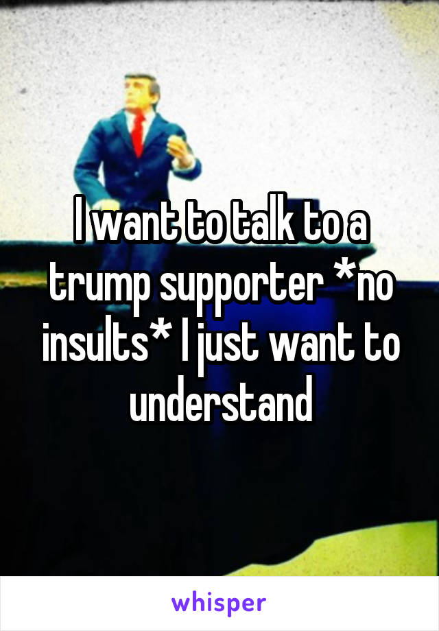 I want to talk to a trump supporter *no insults* I just want to understand