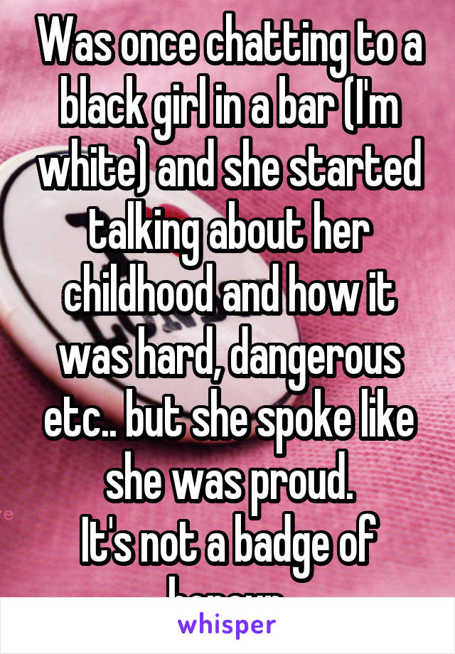 Was once chatting to a black girl in a bar (I'm white) and she started talking about her childhood and how it was hard, dangerous etc.. but she spoke like she was proud.
It's not a badge of honour.