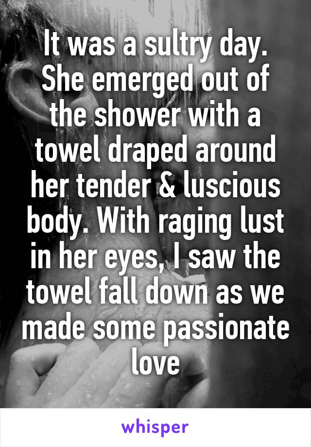 It was a sultry day. She emerged out of the shower with a towel draped around her tender & luscious body. With raging lust in her eyes, I saw the towel fall down as we made some passionate love
