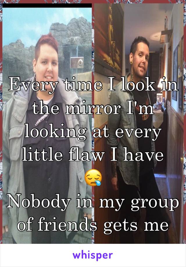 Every time I look in the mirror I'm looking at every little flaw I have
😪
Nobody in my group of friends gets me