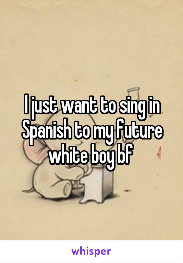 I just want to sing in Spanish to my future white boy bf 