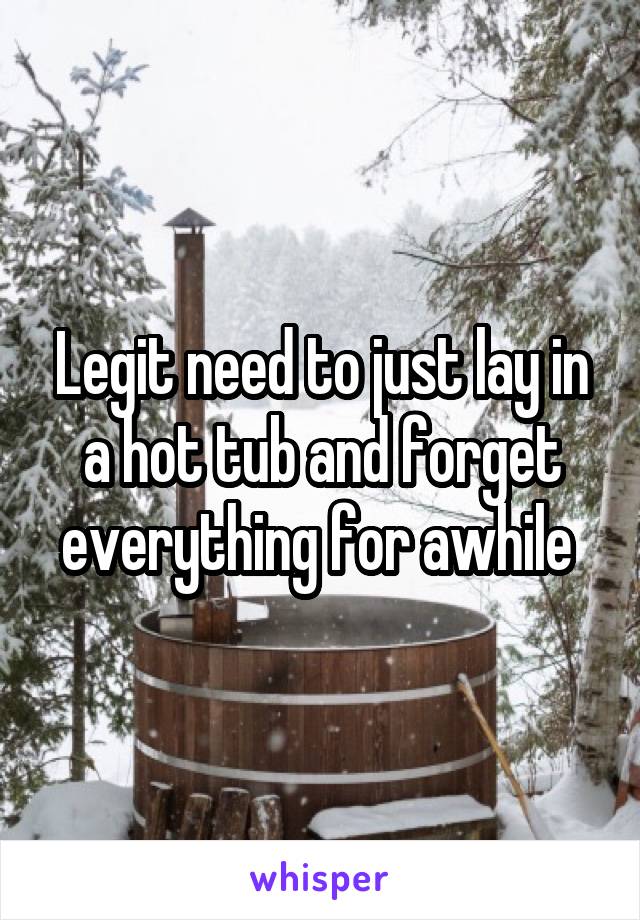 Legit need to just lay in a hot tub and forget everything for awhile 