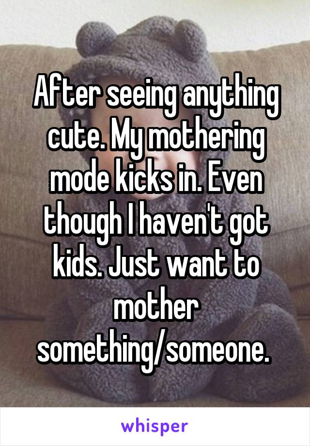 After seeing anything cute. My mothering mode kicks in. Even though I haven't got kids. Just want to mother something/someone. 