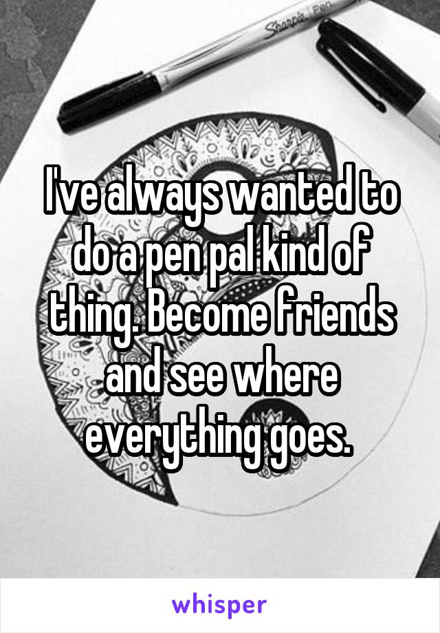 I've always wanted to do a pen pal kind of thing. Become friends and see where everything goes. 