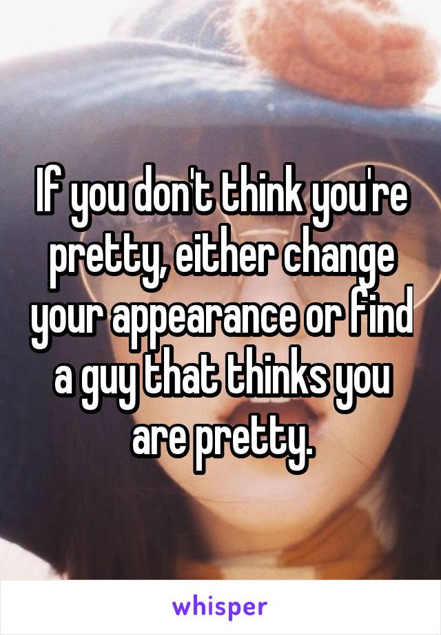 If you don't think you're pretty, either change your appearance or find a guy that thinks you are pretty.