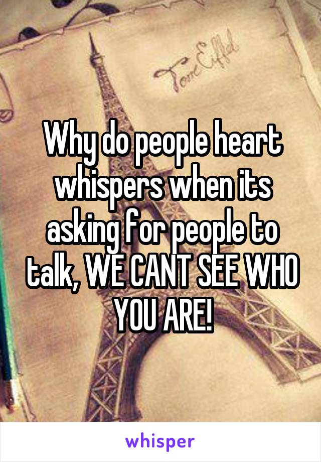 Why do people heart whispers when its asking for people to talk, WE CANT SEE WHO YOU ARE!