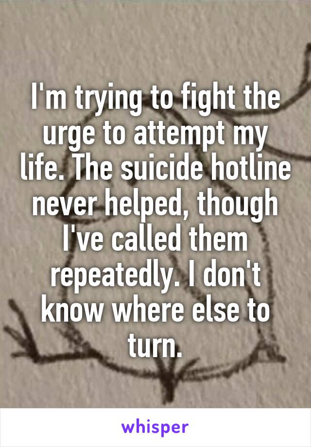 I'm trying to fight the urge to attempt my life. The suicide hotline never helped, though I've called them repeatedly. I don't know where else to turn.