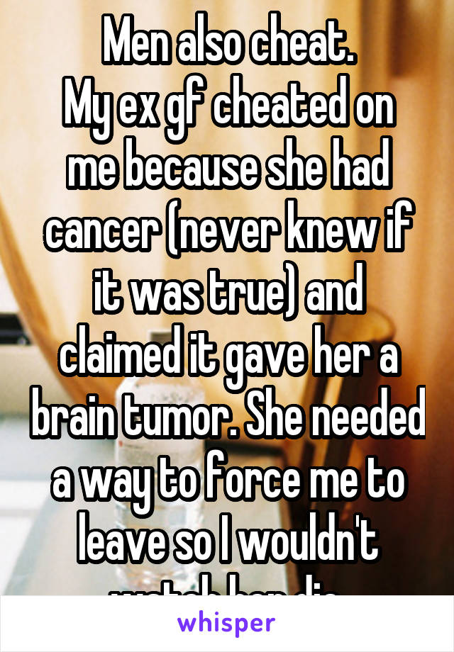 Men also cheat.
My ex gf cheated on me because she had cancer (never knew if it was true) and claimed it gave her a brain tumor. She needed a way to force me to leave so I wouldn't watch her die.