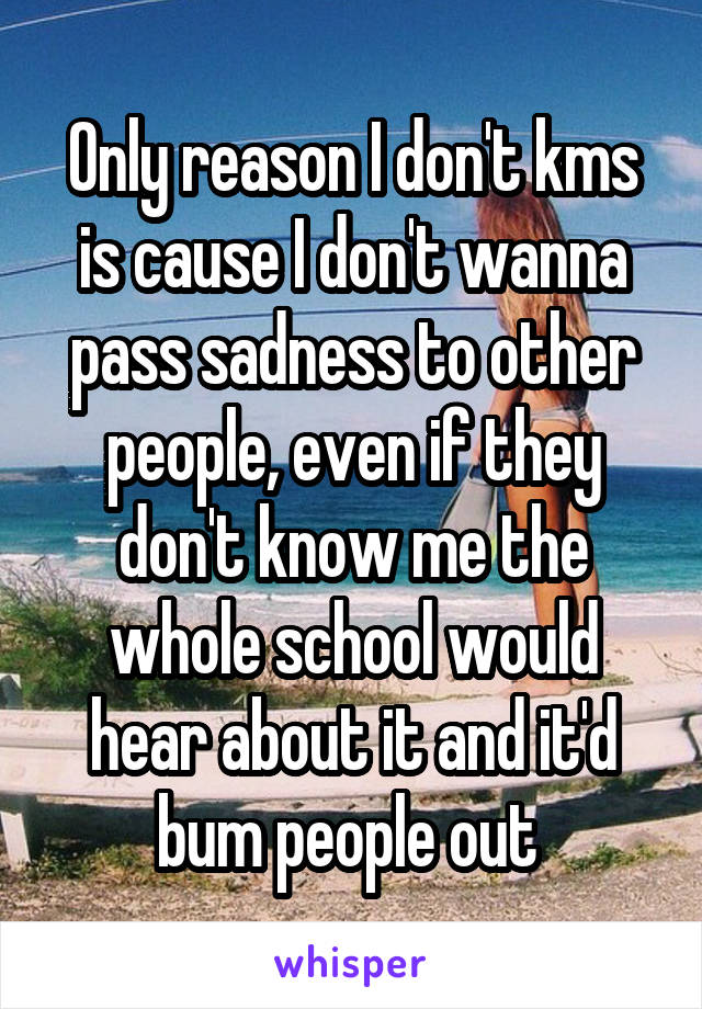 Only reason I don't kms is cause I don't wanna pass sadness to other people, even if they don't know me the whole school would hear about it and it'd bum people out 