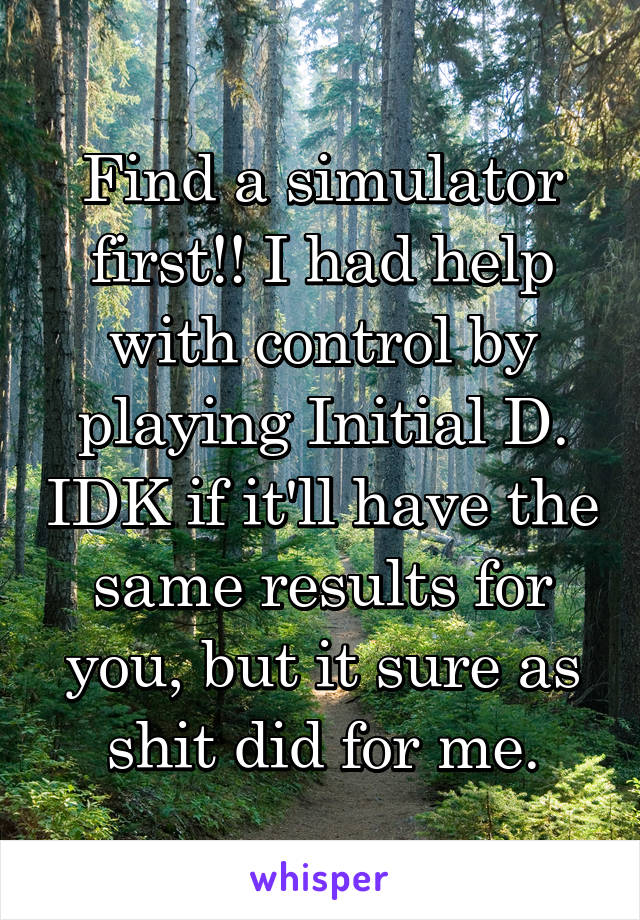 Find a simulator first!! I had help with control by playing Initial D. IDK if it'll have the same results for you, but it sure as shit did for me.