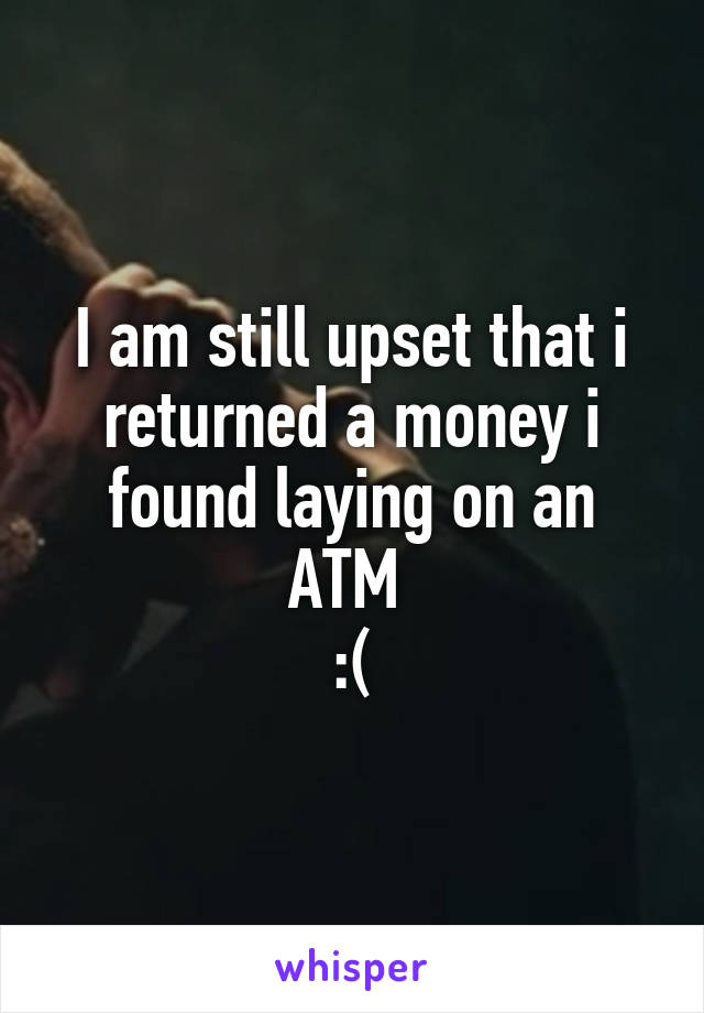 I am still upset that i returned a money i found laying on an ATM 
:(