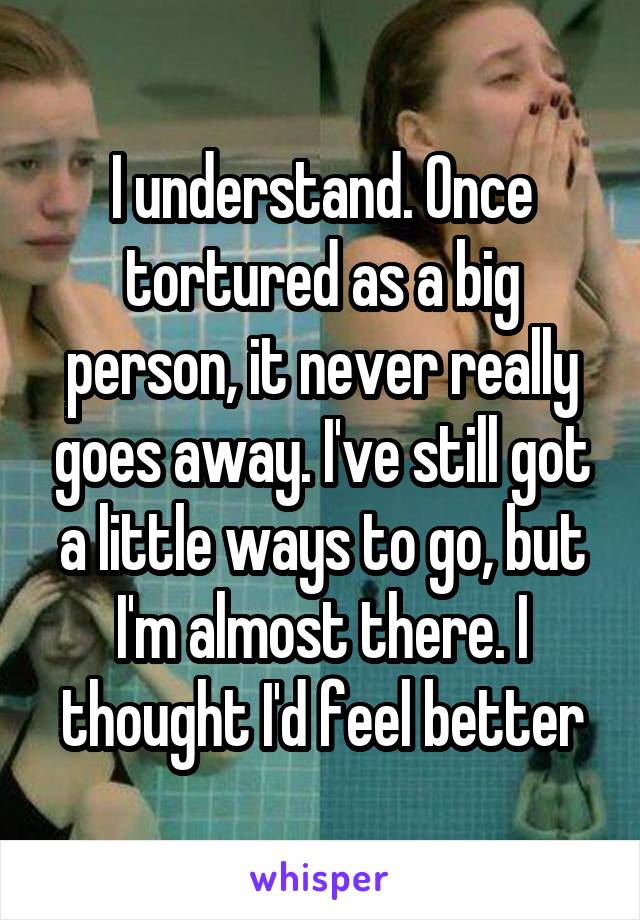 I understand. Once tortured as a big person, it never really goes away. I've still got a little ways to go, but I'm almost there. I thought I'd feel better