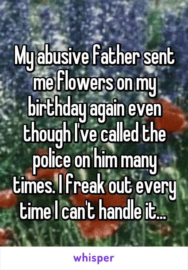 My abusive father sent me flowers on my birthday again even though I've called the police on him many times. I freak out every time I can't handle it... 