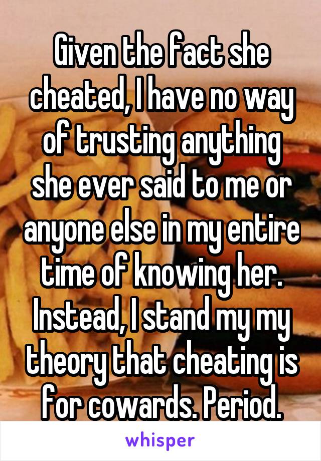 Given the fact she cheated, I have no way of trusting anything she ever said to me or anyone else in my entire time of knowing her.
Instead, I stand my my theory that cheating is for cowards. Period.