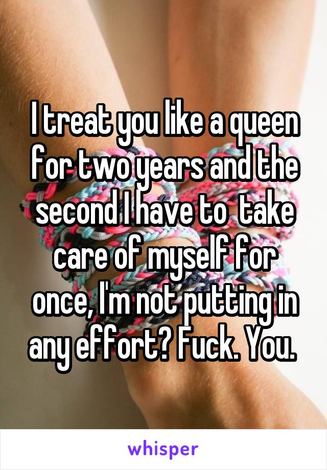  I treat you like a queen for two years and the second I have to  take care of myself for once, I'm not putting in any effort? Fuck. You. 