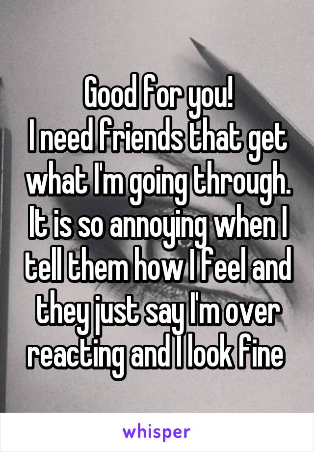 Good for you!
I need friends that get what I'm going through. It is so annoying when I tell them how I feel and they just say I'm over reacting and I look fine 