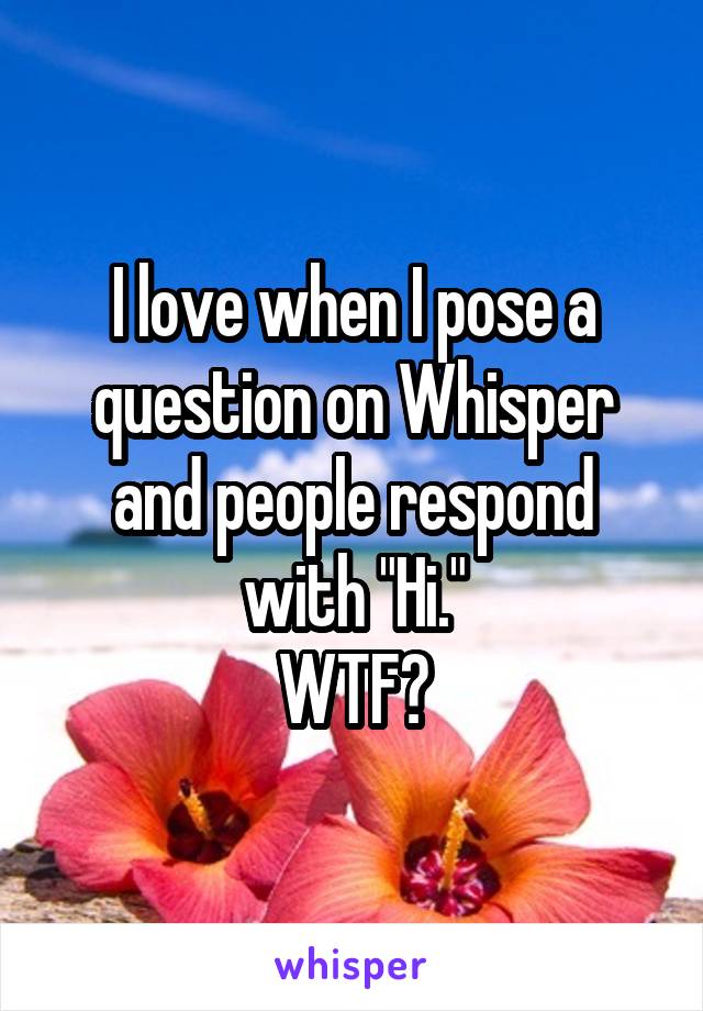 I love when I pose a question on Whisper and people respond with "Hi."
WTF?