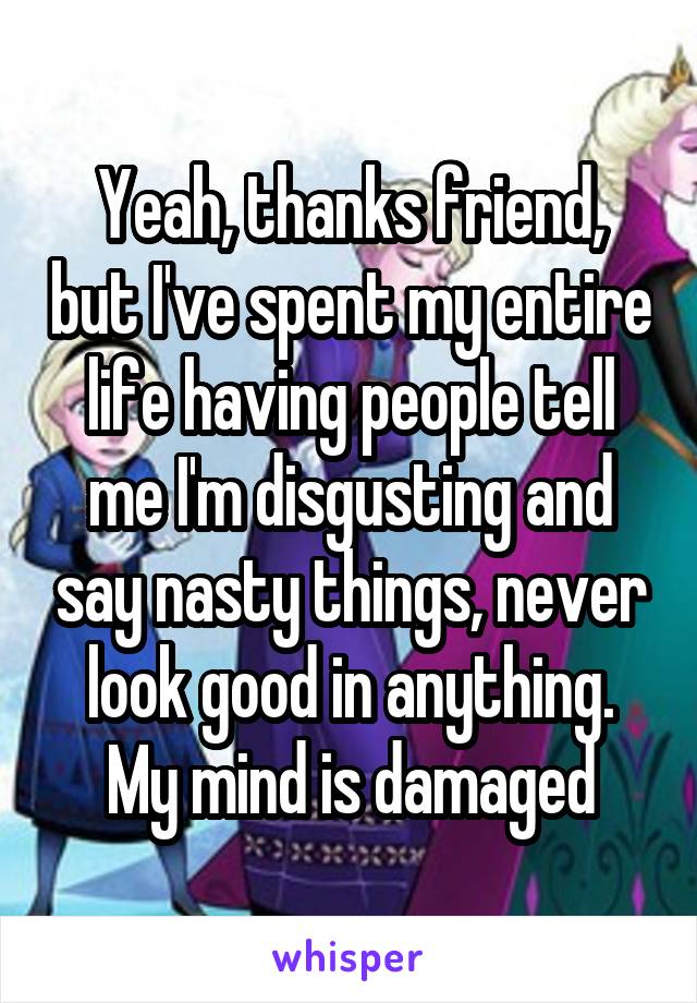 Yeah, thanks friend, but I've spent my entire life having people tell me I'm disgusting and say nasty things, never look good in anything. My mind is damaged