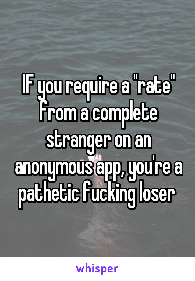 IF you require a "rate" from a complete stranger on an anonymous app, you're a pathetic fucking loser 