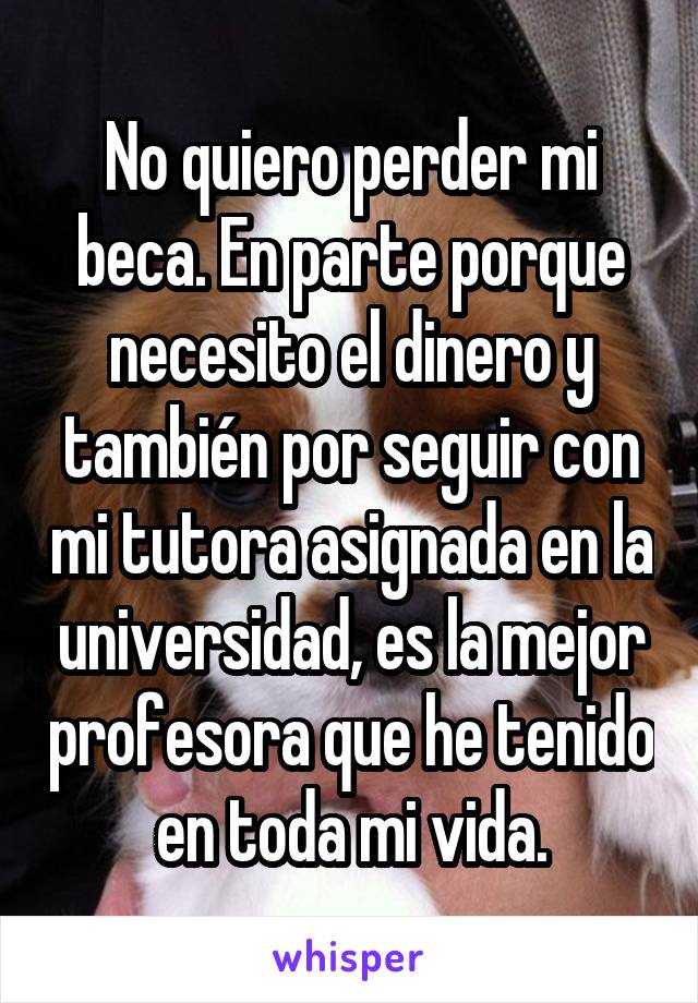 No quiero perder mi beca. En parte porque necesito el dinero y también por seguir con mi tutora asignada en la universidad, es la mejor profesora que he tenido en toda mi vida.