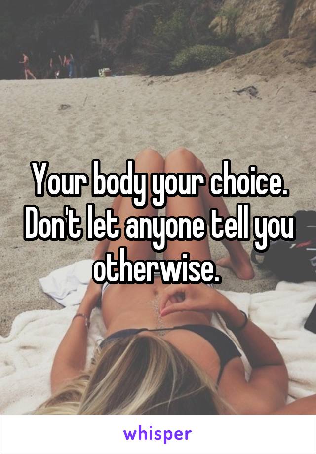 Your body your choice. Don't let anyone tell you otherwise. 