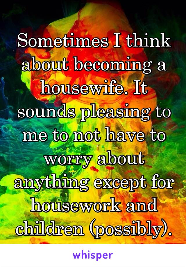 Sometimes I think about becoming a housewife. It sounds pleasing to me to not have to worry about anything except for housework and children (possibly).