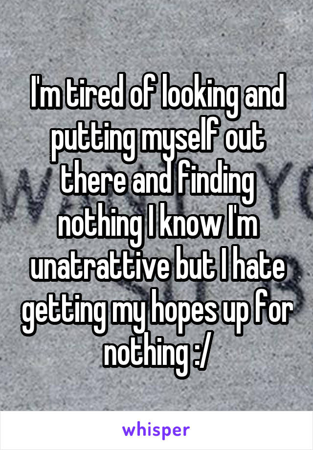 I'm tired of looking and putting myself out there and finding nothing I know I'm unatrattive but I hate getting my hopes up for nothing :/