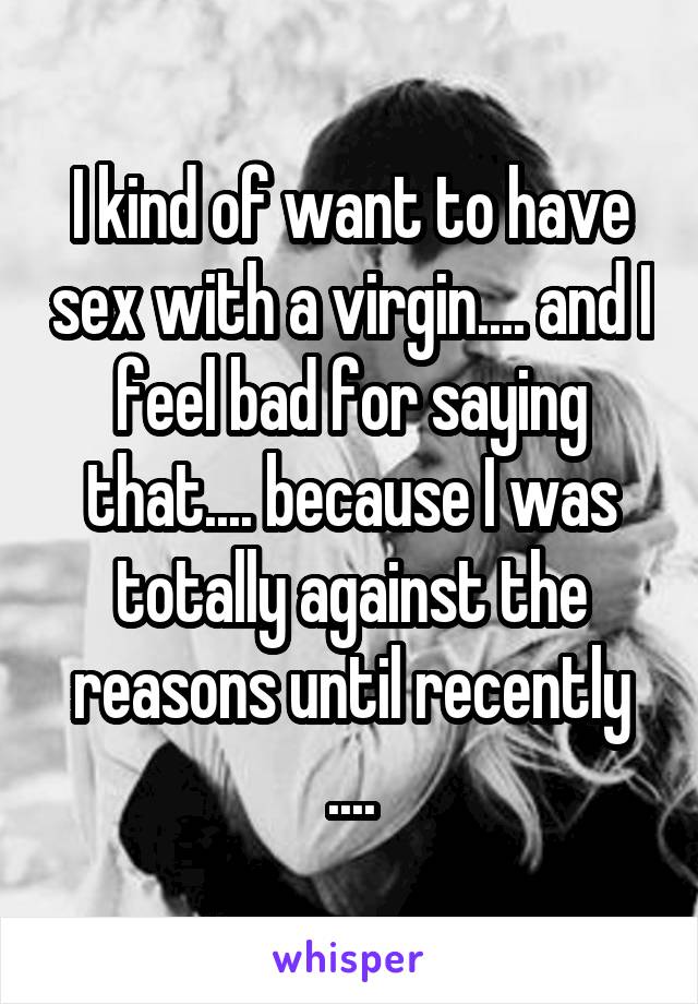 I kind of want to have sex with a virgin.... and I feel bad for saying that.... because I was totally against the reasons until recently ....