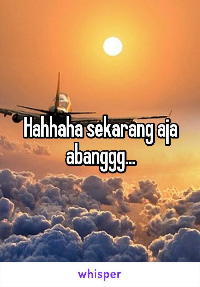 Hahhaha sekarang aja abanggg...