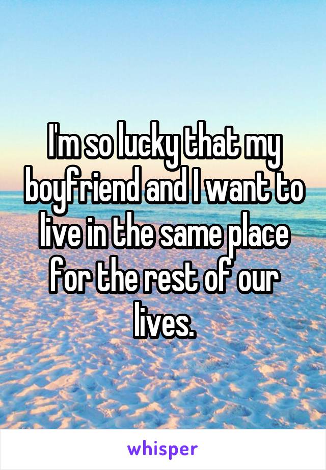 I'm so lucky that my boyfriend and I want to live in the same place for the rest of our lives.