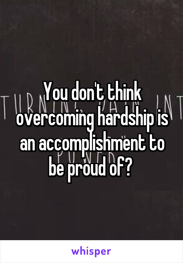 You don't think overcoming hardship is an accomplishment to be proud of? 