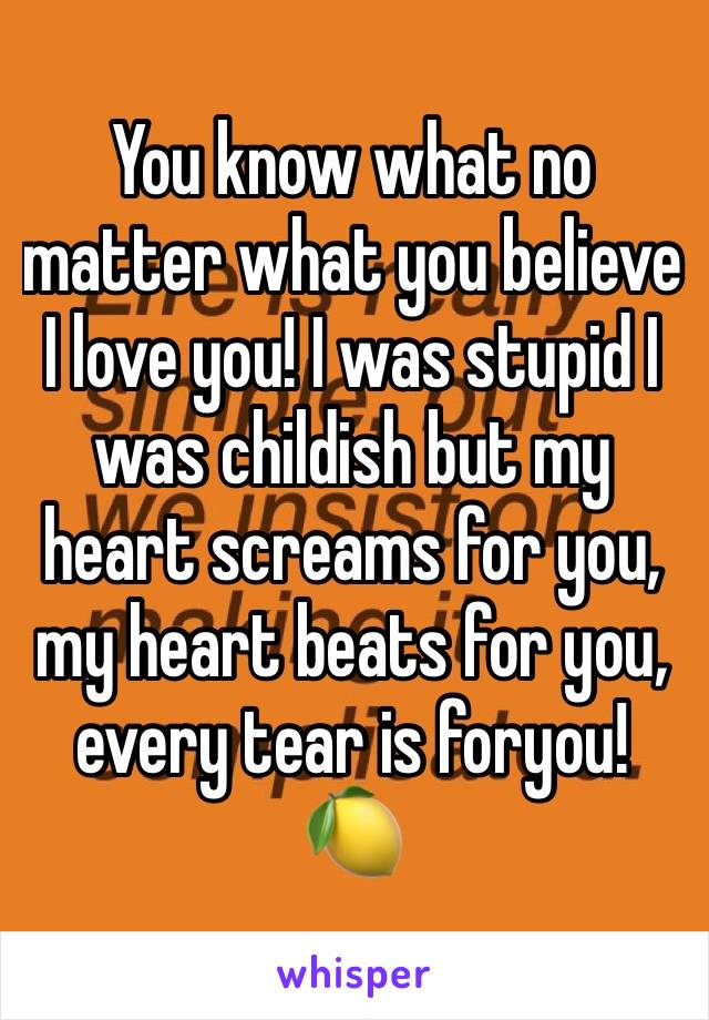 You know what no matter what you believe I love you! I was stupid I was childish but my heart screams for you, my heart beats for you, every tear is foryou! 🍋