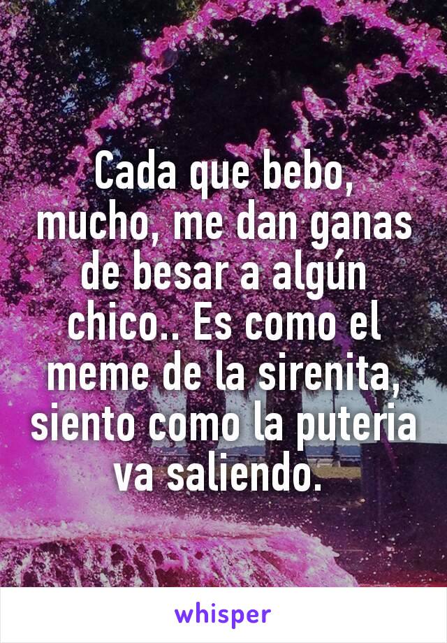 Cada que bebo, mucho, me dan ganas de besar a algún chico.. Es como el meme de la sirenita, siento como la puteria va saliendo. 