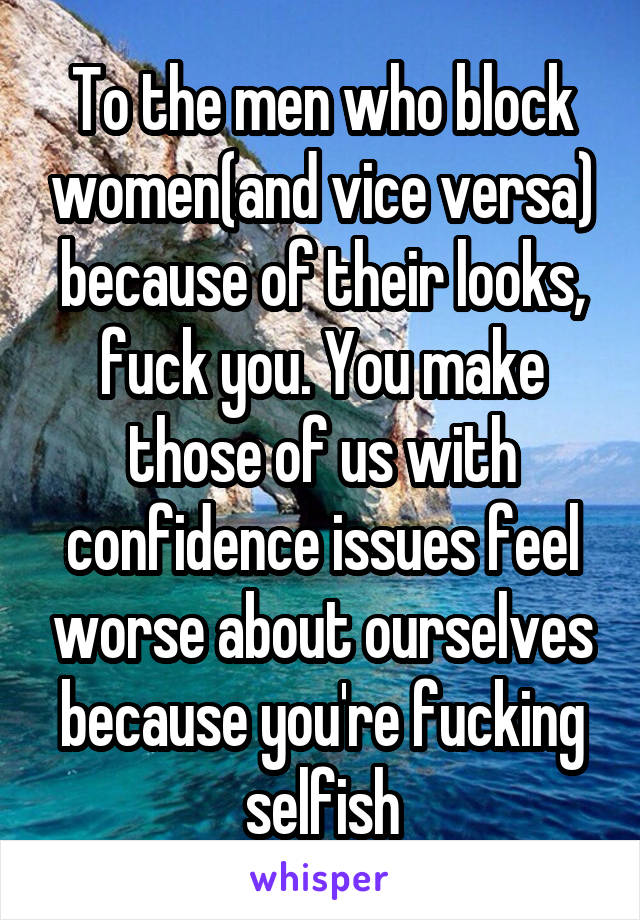 To the men who block women(and vice versa) because of their looks, fuck you. You make those of us with confidence issues feel worse about ourselves because you're fucking selfish