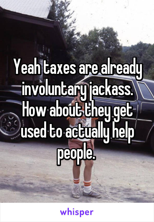 Yeah taxes are already involuntary jackass. How about they get used to actually help people. 