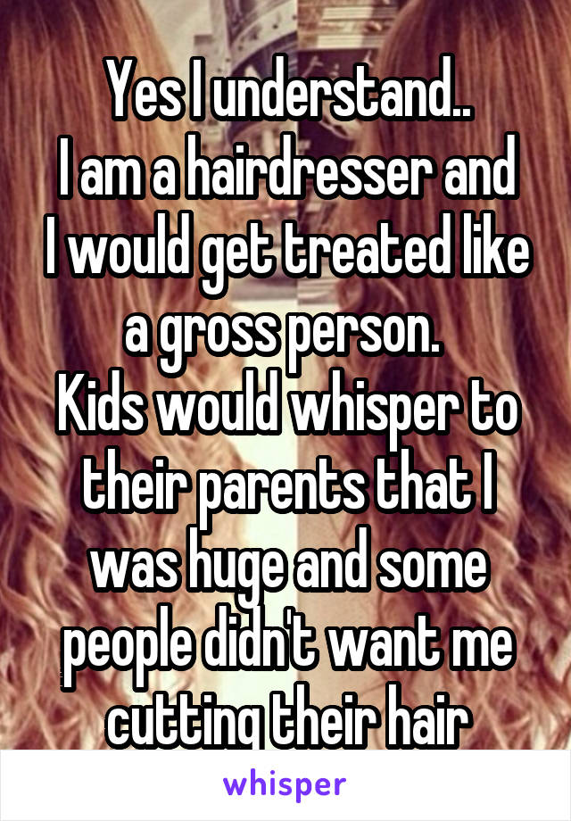 Yes I understand..
I am a hairdresser and I would get treated like a gross person. 
Kids would whisper to their parents that I was huge and some people didn't want me cutting their hair