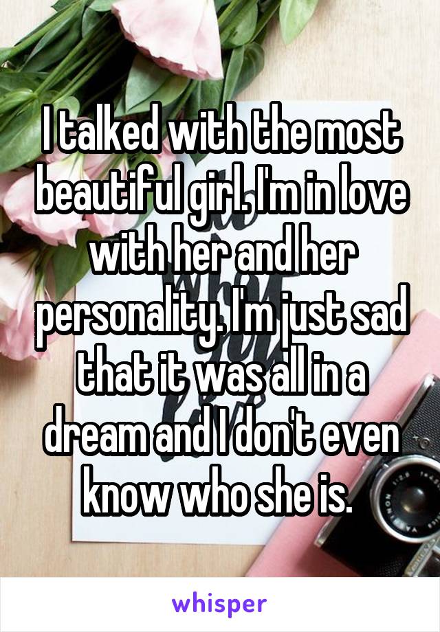 I talked with the most beautiful girl. I'm in love with her and her personality. I'm just sad that it was all in a dream and I don't even know who she is. 