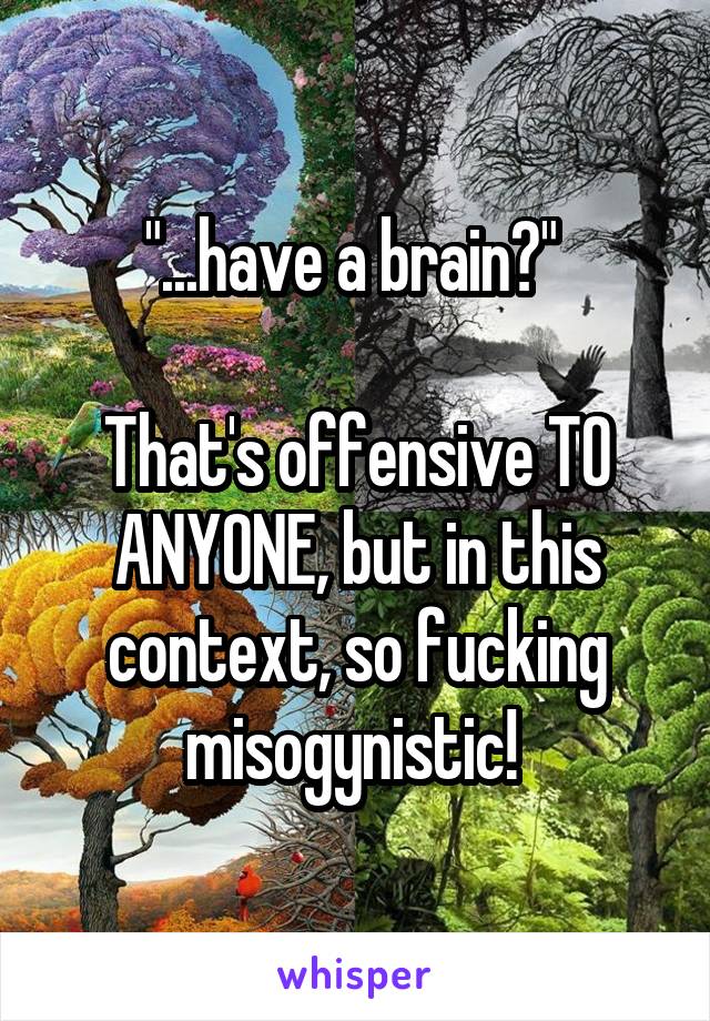 "...have a brain?" 

That's offensive TO ANYONE, but in this context, so fucking misogynistic! 