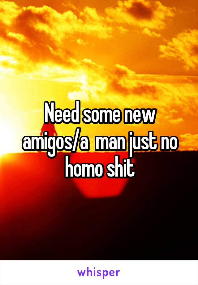 Need some new amigos/a  man just no homo shit