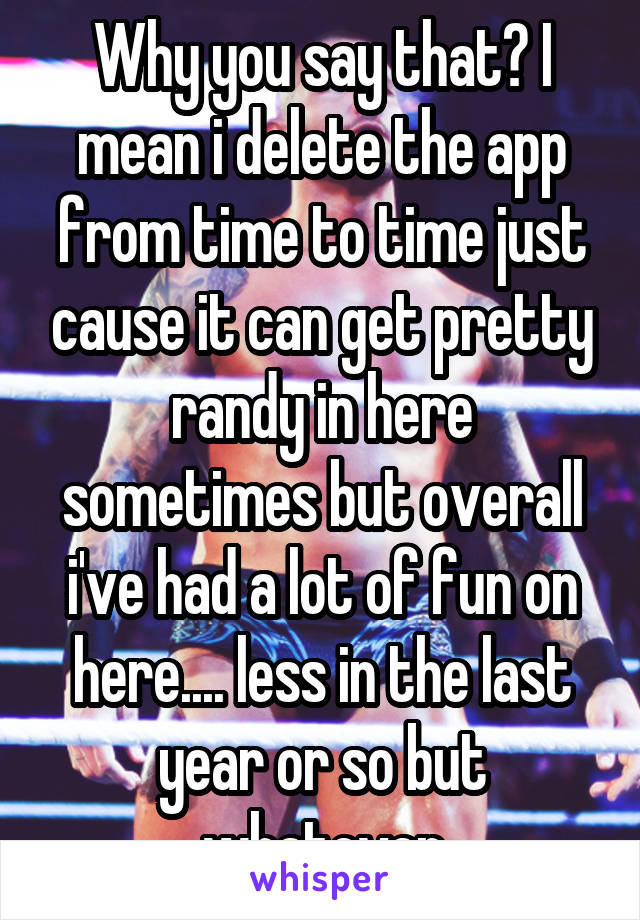 Why you say that? I mean i delete the app from time to time just cause it can get pretty randy in here sometimes but overall i've had a lot of fun on here.... less in the last year or so but whatever