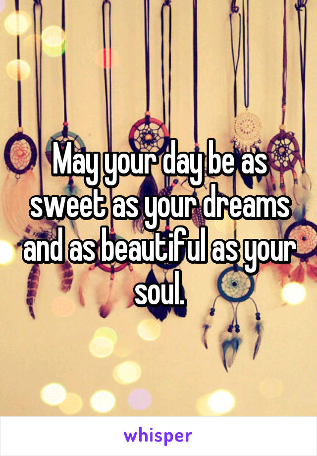 May your day be as sweet as your dreams and as beautiful as your soul.