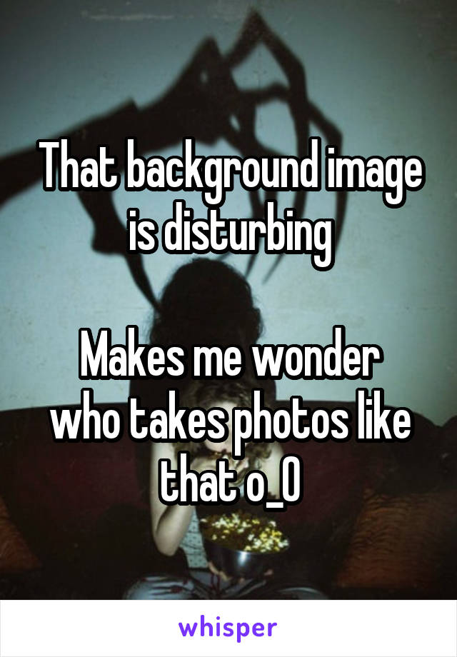 That background image is disturbing

Makes me wonder who takes photos like that o_O