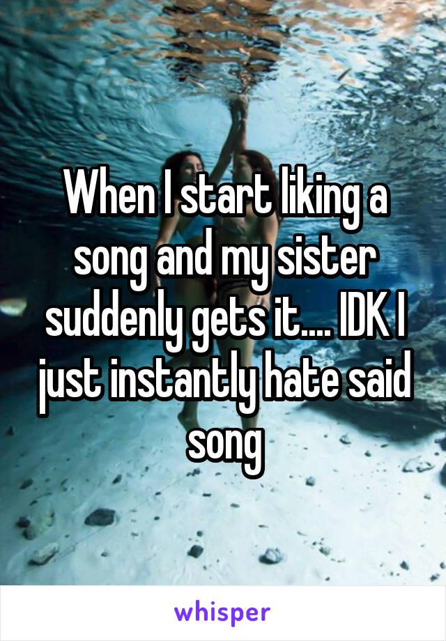 When I start liking a song and my sister suddenly gets it.... IDK I just instantly hate said song