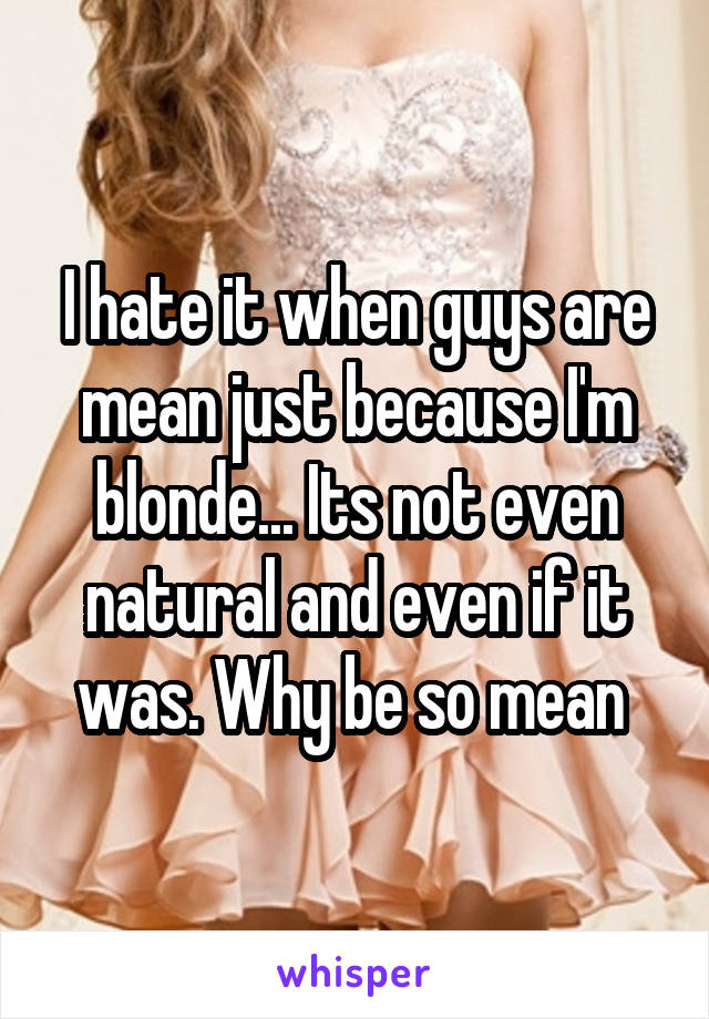 I hate it when guys are mean just because I'm blonde... Its not even natural and even if it was. Why be so mean 