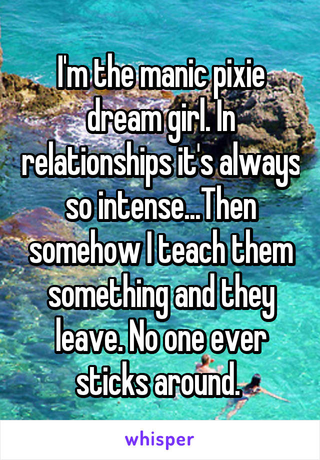 I'm the manic pixie dream girl. In relationships it's always so intense...Then somehow I teach them something and they leave. No one ever sticks around. 