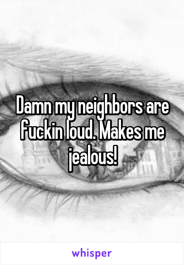 Damn my neighbors are fuckin loud. Makes me jealous!